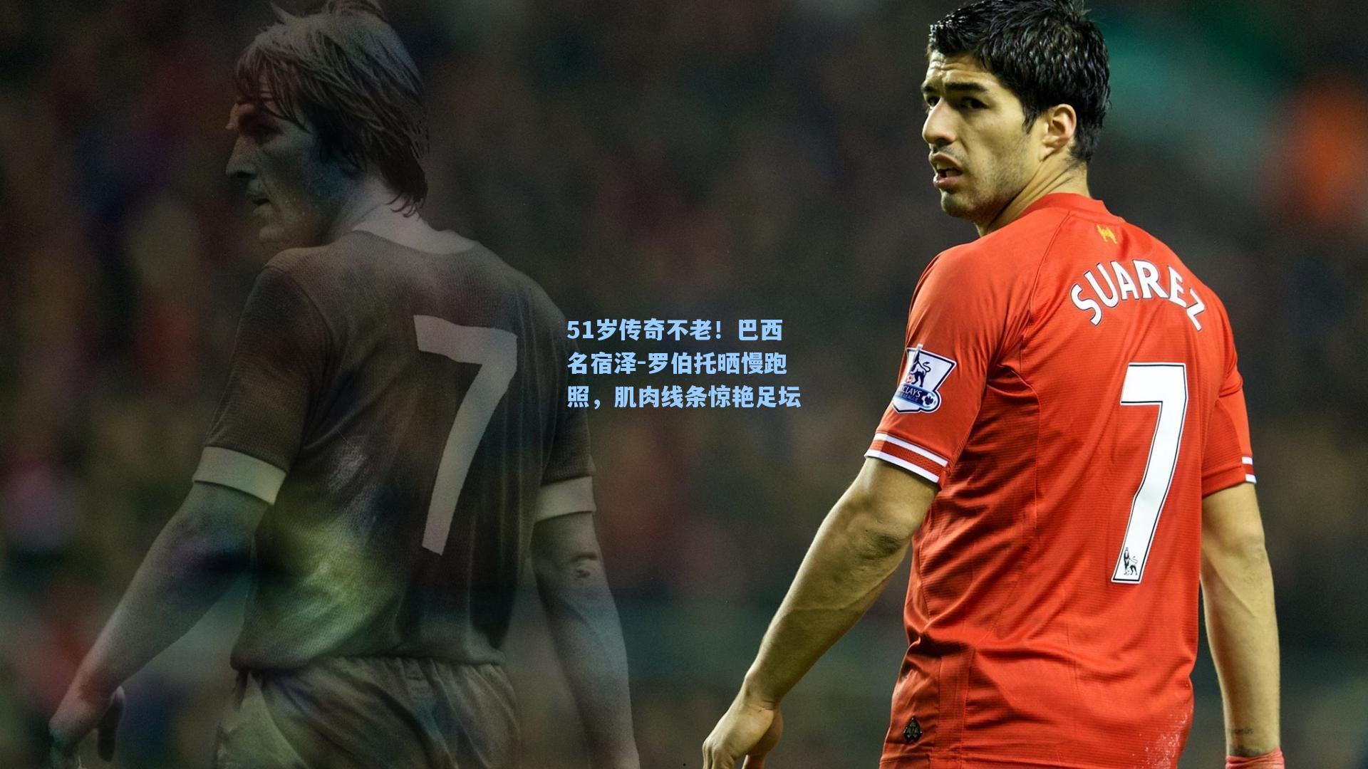 51岁传奇不老！巴西名宿泽-罗伯托晒慢跑照，肌肉线条惊艳足坛